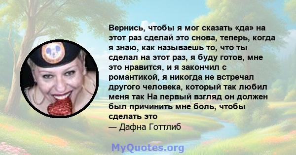 Вернись, чтобы я мог сказать «да» на этот раз сделай это снова, теперь, когда я знаю, как называешь то, что ты сделал на этот раз, я буду готов, мне это нравится, и я закончил с романтикой, я никогда не встречал другого 