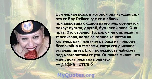 Вся черная кожа, в которой она нуждается, - это ez Boy Reliner, где ее любовь припаркована с одной из его рук, обернутой вокруг пульта, другой, бутылкой пива. Она прав. Это странно. То, как он не отвлекает от