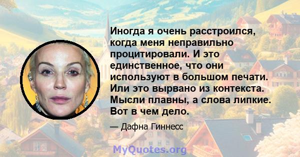 Иногда я очень расстроился, когда меня неправильно процитировали. И это единственное, что они используют в большом печати. Или это вырвано из контекста. Мысли плавны, а слова липкие. Вот в чем дело.