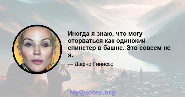 Иногда я знаю, что могу оторваться как одинокий спинстер в башне. Это совсем не я.