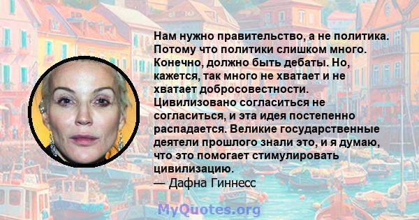 Нам нужно правительство, а не политика. Потому что политики слишком много. Конечно, должно быть дебаты. Но, кажется, так много не хватает и не хватает добросовестности. Цивилизовано согласиться не согласиться, и эта