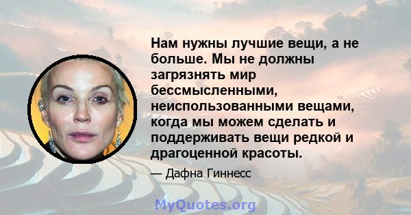 Нам нужны лучшие вещи, а не больше. Мы не должны загрязнять мир бессмысленными, неиспользованными вещами, когда мы можем сделать и поддерживать вещи редкой и драгоценной красоты.