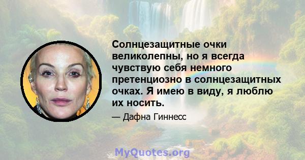 Солнцезащитные очки великолепны, но я всегда чувствую себя немного претенциозно в солнцезащитных очках. Я имею в виду, я люблю их носить.