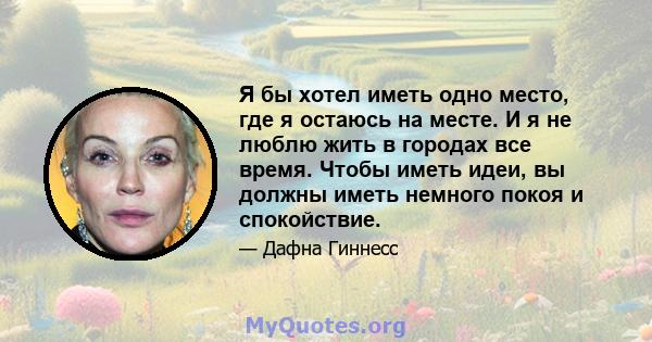 Я бы хотел иметь одно место, где я остаюсь на месте. И я не люблю жить в городах все время. Чтобы иметь идеи, вы должны иметь немного покоя и спокойствие.