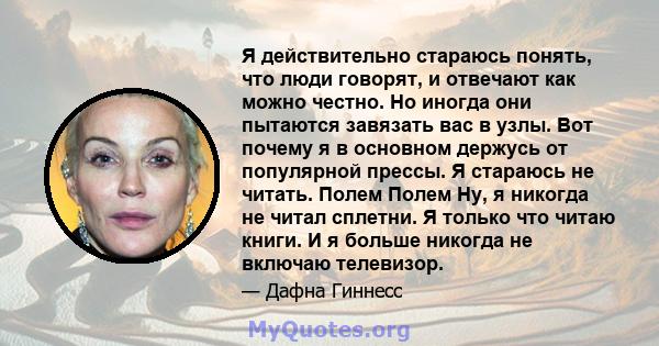 Я действительно стараюсь понять, что люди говорят, и отвечают как можно честно. Но иногда они пытаются завязать вас в узлы. Вот почему я в основном держусь от популярной прессы. Я стараюсь не читать. Полем Полем Ну, я