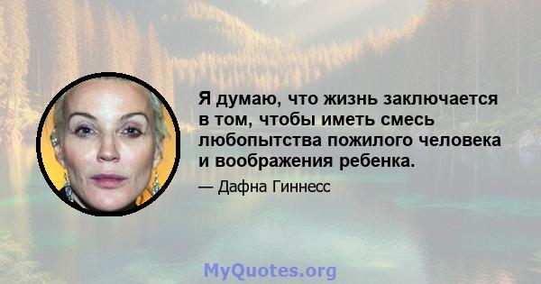 Я думаю, что жизнь заключается в том, чтобы иметь смесь любопытства пожилого человека и воображения ребенка.