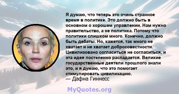 Я думаю, что теперь это очень странное время в политике. Это должно быть в основном о хорошем управлении. Нам нужно правительство, а не политика. Потому что политики слишком много. Конечно, должно быть дебаты. Но,