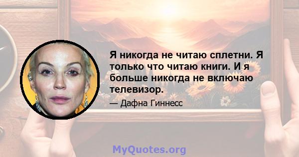 Я никогда не читаю сплетни. Я только что читаю книги. И я больше никогда не включаю телевизор.