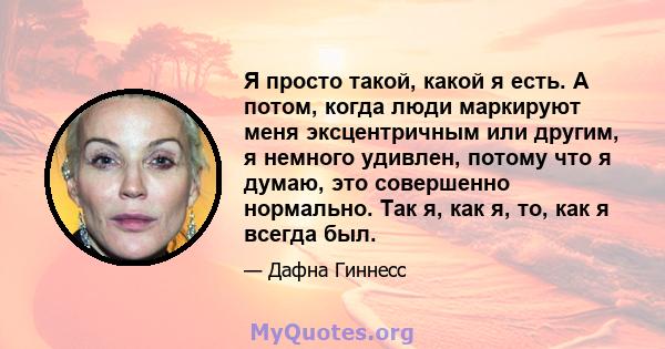 Я просто такой, какой я есть. А потом, когда люди маркируют меня эксцентричным или другим, я немного удивлен, потому что я думаю, это совершенно нормально. Так я, как я, то, как я всегда был.