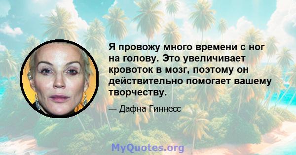 Я провожу много времени с ног на голову. Это увеличивает кровоток в мозг, поэтому он действительно помогает вашему творчеству.