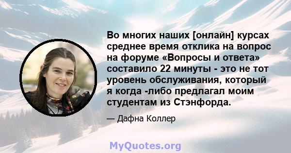 Во многих наших [онлайн] курсах среднее время отклика на вопрос на форуме «Вопросы и ответа» составило 22 минуты - это не тот уровень обслуживания, который я когда -либо предлагал моим студентам из Стэнфорда.