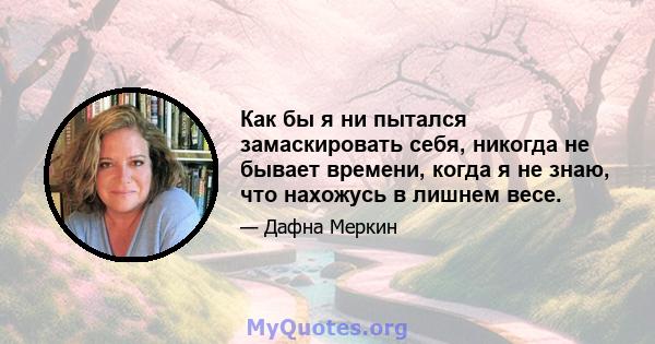 Как бы я ни пытался замаскировать себя, никогда не бывает времени, когда я не знаю, что нахожусь в лишнем весе.