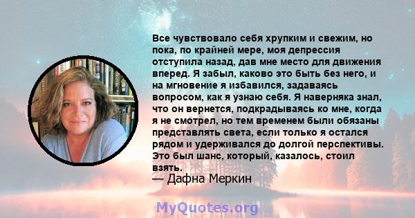 Все чувствовало себя хрупким и свежим, но пока, по крайней мере, моя депрессия отступила назад, дав мне место для движения вперед. Я забыл, каково это быть без него, и на мгновение я избавился, задаваясь вопросом, как я 