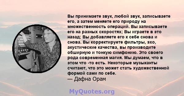 Вы принимаете звук, любой звук, записываете его, а затем меняете его природу на множественность операций. Вы записываете его на разных скоростях; Вы играете в это назад; Вы добавляете его к себе снова и снова. Вы