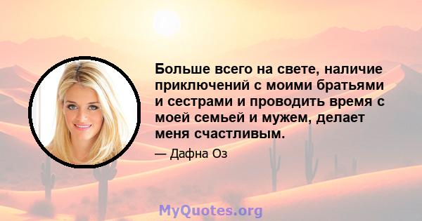 Больше всего на свете, наличие приключений с моими братьями и сестрами и проводить время с моей семьей и мужем, делает меня счастливым.