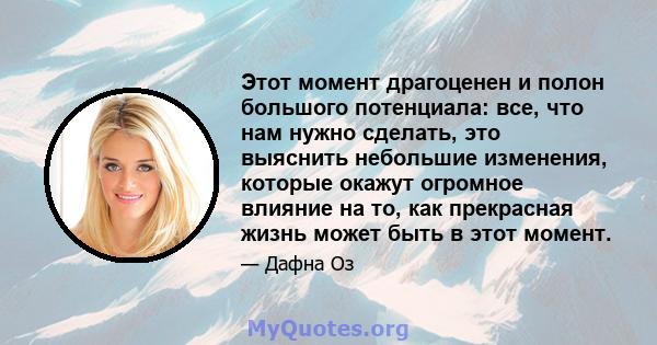 Этот момент драгоценен и полон большого потенциала: все, что нам нужно сделать, это выяснить небольшие изменения, которые окажут огромное влияние на то, как прекрасная жизнь может быть в этот момент.