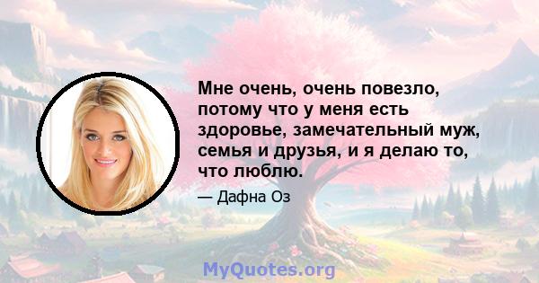 Мне очень, очень повезло, потому что у меня есть здоровье, замечательный муж, семья и друзья, и я делаю то, что люблю.