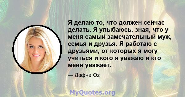 Я делаю то, что должен сейчас делать. Я улыбаюсь, зная, что у меня самый замечательный муж, семья и друзья. Я работаю с друзьями, от которых я могу учиться и кого я уважаю и кто меня уважает.