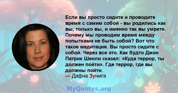 Если вы просто сидите и проводите время с самим собой - вы родились как вы, только вы, и именно так вы умрете. Почему мы проводим время между попытками не быть собой? Вот что такое медитация. Вы просто сидите с собой.