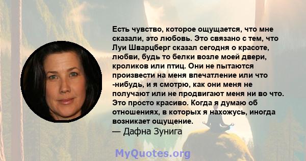 Есть чувство, которое ощущается, что мне сказали, это любовь. Это связано с тем, что Луи Шварцберг сказал сегодня о красоте, любви, будь то белки возле моей двери, кроликов или птиц. Они не пытаются произвести на меня