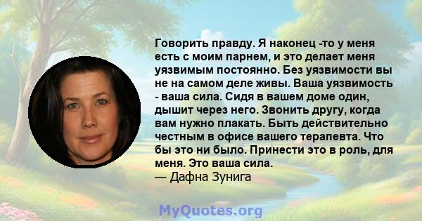 Говорить правду. Я наконец -то у меня есть с моим парнем, и это делает меня уязвимым постоянно. Без уязвимости вы не на самом деле живы. Ваша уязвимость - ваша сила. Сидя в вашем доме один, дышит через него. Звонить