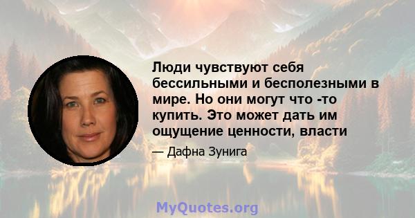 Люди чувствуют себя бессильными и бесполезными в мире. Но они могут что -то купить. Это может дать им ощущение ценности, власти