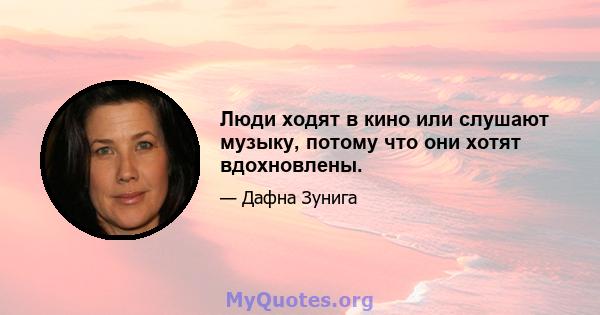 Люди ходят в кино или слушают музыку, потому что они хотят вдохновлены.