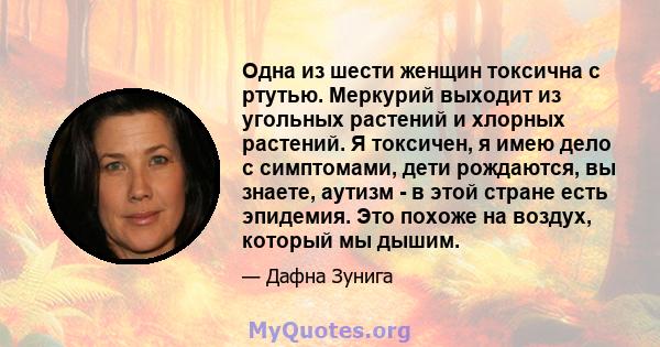 Одна из шести женщин токсична с ртутью. Меркурий выходит из угольных растений и хлорных растений. Я токсичен, я имею дело с симптомами, дети рождаются, вы знаете, аутизм - в этой стране есть эпидемия. Это похоже на