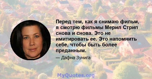 Перед тем, как я снимаю фильм, я смотрю фильмы Мерил Стрип снова и снова. Это не имитировать ее. Это напомнить себе, чтобы быть более преданным.