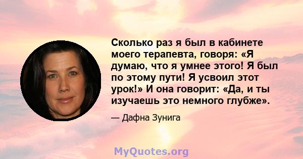 Сколько раз я был в кабинете моего терапевта, говоря: «Я думаю, что я умнее этого! Я был по этому пути! Я усвоил этот урок!» И она говорит: «Да, и ты изучаешь это немного глубже».