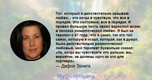 Тот, который я действительно называю любви, - это когда я чувствую, что все в порядке. Это состояние, все в порядке. Я провел большую часть своей взрослой жизни в поисках романтической любви. Я был на терапии с 87 года. 