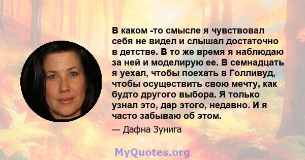 В каком -то смысле я чувствовал себя не видел и слышал достаточно в детстве. В то же время я наблюдаю за ней и моделирую ее. В семнадцать я уехал, чтобы поехать в Голливуд, чтобы осуществить свою мечту, как будто