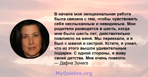 В начале моя эмоциональная работа была связана с тем, чтобы чувствовать себя неслыханным и невидимым. Мои родители разводятся в шесть, когда мне было шесть лет, действительно повлияло на меня. Мы переехали, и я был с