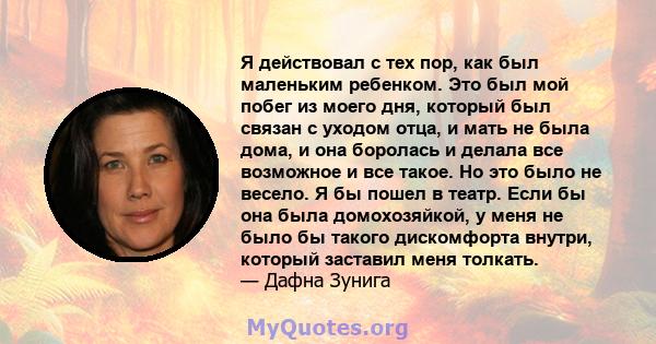 Я действовал с тех пор, как был маленьким ребенком. Это был мой побег из моего дня, который был связан с уходом отца, и мать не была дома, и она боролась и делала все возможное и все такое. Но это было не весело. Я бы