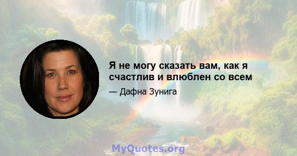 Я не могу сказать вам, как я счастлив и влюблен со всем