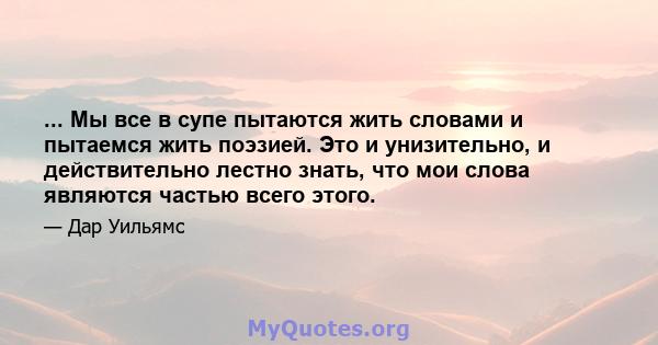 ... Мы все в супе пытаются жить словами и пытаемся жить поэзией. Это и унизительно, и действительно лестно знать, что мои слова являются частью всего этого.