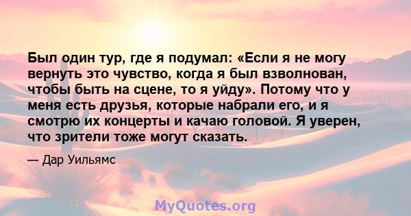 Был один тур, где я подумал: «Если я не могу вернуть это чувство, когда я был взволнован, чтобы быть на сцене, то я уйду». Потому что у меня есть друзья, которые набрали его, и я смотрю их концерты и качаю головой. Я