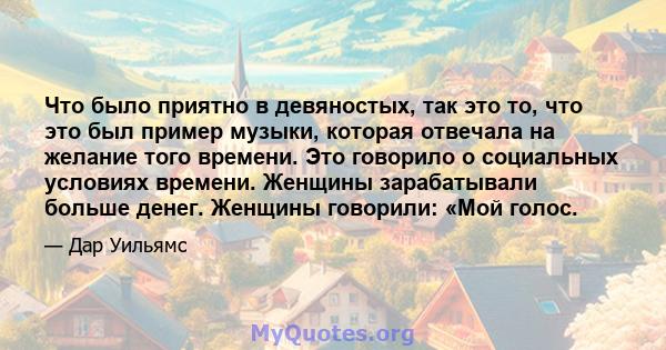 Что было приятно в девяностых, так это то, что это был пример музыки, которая отвечала на желание того времени. Это говорило о социальных условиях времени. Женщины зарабатывали больше денег. Женщины говорили: «Мой голос.