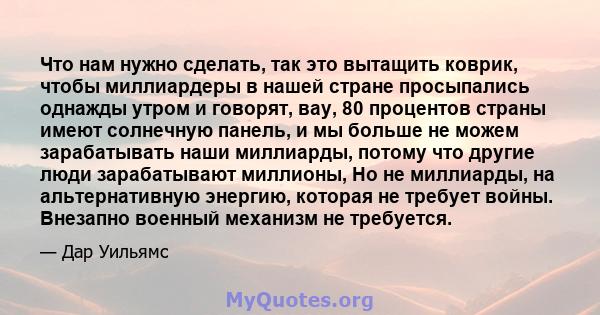 Что нам нужно сделать, так это вытащить коврик, чтобы миллиардеры в нашей стране просыпались однажды утром и говорят, вау, 80 процентов страны имеют солнечную панель, и мы больше не можем зарабатывать наши миллиарды,