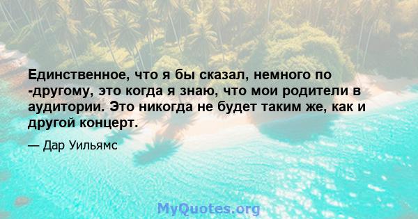 Единственное, что я бы сказал, немного по -другому, это когда я знаю, что мои родители в аудитории. Это никогда не будет таким же, как и другой концерт.