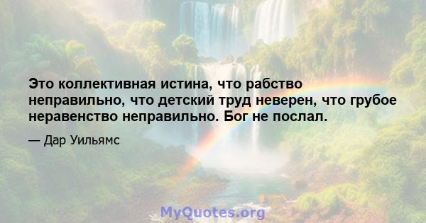 Это коллективная истина, что рабство неправильно, что детский труд неверен, что грубое неравенство неправильно. Бог не послал.