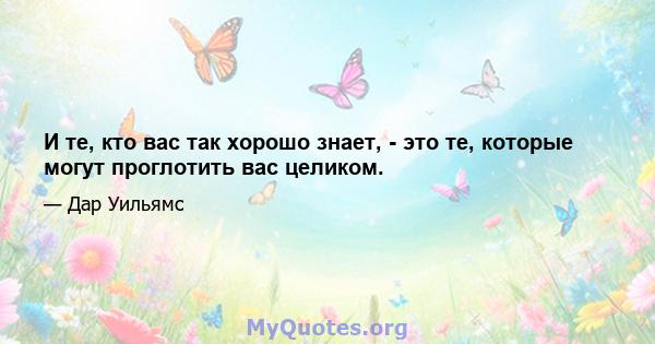 И те, кто вас так хорошо знает, - это те, которые могут проглотить вас целиком.