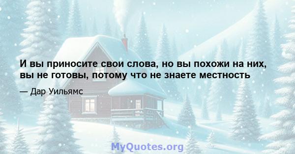 И вы приносите свои слова, но вы похожи на них, вы не готовы, потому что не знаете местность