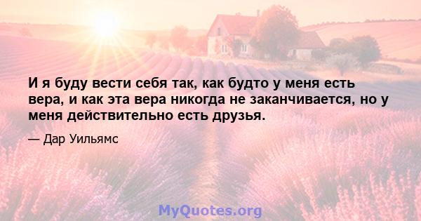 И я буду вести себя так, как будто у меня есть вера, и как эта вера никогда не заканчивается, но у меня действительно есть друзья.