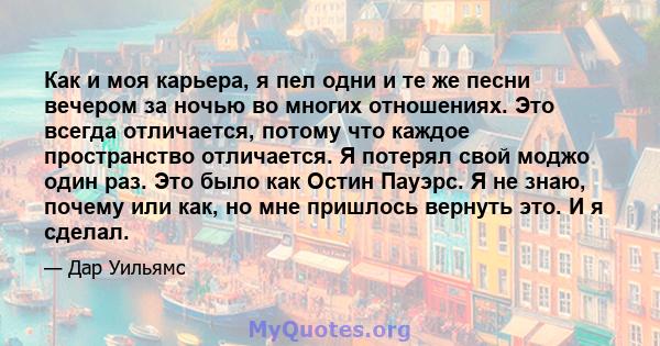 Как и моя карьера, я пел одни и те же песни вечером за ночью во многих отношениях. Это всегда отличается, потому что каждое пространство отличается. Я потерял свой моджо один раз. Это было как Остин Пауэрс. Я не знаю,