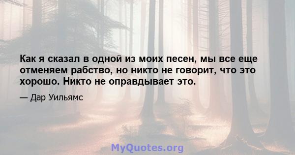 Как я сказал в одной из моих песен, мы все еще отменяем рабство, но никто не говорит, что это хорошо. Никто не оправдывает это.