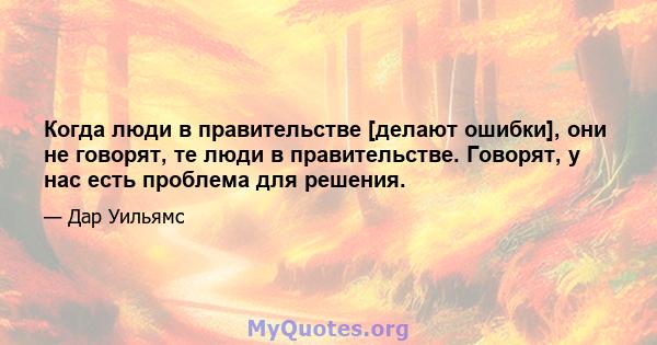 Когда люди в правительстве [делают ошибки], они не говорят, те люди в правительстве. Говорят, у нас есть проблема для решения.