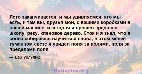 Лето заканчивается, и мы удивляемся, кто мы есть, и там вы, друзья мои, с вашими коробками в вашей машине, и сегодня я прошел среднюю школу, реку, кленовое дерево. Сток и я знал, что я снова собираюсь научиться снова, в 