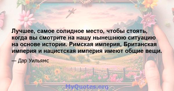 Лучшее, самое солидное место, чтобы стоять, когда вы смотрите на нашу нынешнюю ситуацию на основе истории. Римская империя, Британская империя и нацистская империя имеют общие вещи.