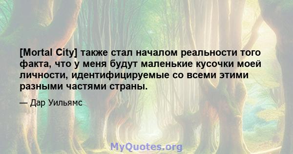 [Mortal City] также стал началом реальности того факта, что у меня будут маленькие кусочки моей личности, идентифицируемые со всеми этими разными частями страны.